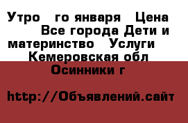  Утро 1-го января › Цена ­ 18 - Все города Дети и материнство » Услуги   . Кемеровская обл.,Осинники г.